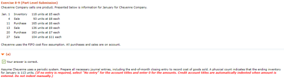 Exercise 8-9 (Part Level Submission) Cheyenne Company sells one product. Presented below is information for January for Cheyenne Company Jan. 1 Inventory 4 Sale 11 13 Sale 20 27 Sale 118 units at $5 each 93 units at $8 each 165 units at $6 each 136 units at $9 each 163 units at $7 each 104 units at $11 each Purchase Purchase Cheyenne uses the FIFO cost flow assumption. All purchases and sales are on account. (a Your answer is correct. Assume Cheyenne uses a periodic system. Prepare all necessary journal entries, including the end-of-month closing entry to record cost of goods sold. A physical count indicates that the ending inventory for January is 113 units. (If no entry is required, select No entry for the account titles and enter 0 for the amounts. Credit account titles are automatically indented when amount is entered. Do not indent manually.)