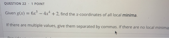 QUESTION 22 1 POINT Given g(x) = 6x – 4x4 + 2, find the x-coordinates of all local minima. If there are multiple values, giv