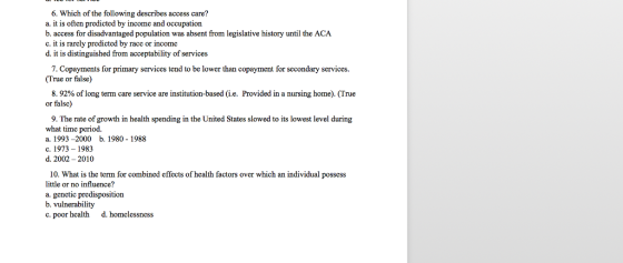 6. Which of the following describes access care? a. it is often predicted by income and occupation b. access for disadvantaged population was absent from legislative history until the ACA c. it is rarcly predicted by race or income d. it is distinguished from acceptability of services 7. Copayments for primary services tend to be lower than copayment for secondary services (True or false) 8.92% of long term care service are institution-based (ie. Provided in a nursing horne). (True or falsc) 9. The rate of growth in health spending in the United States slowed to its lowest level during what time period. a. 1993-2000 b. 1980 - 1988 c. 1973 - 1983 d. 2002 -2010 10. What is the term for combined effects of health factors over which an individual possess little or no influence? a. genetic predisposition b. vulnerability c. poor health d. homclessness