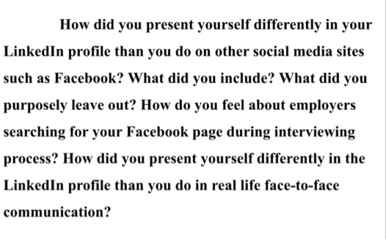 How did you present yourself differently in your LinkedIn profile than you do on other social media sites such as Facebook? What did you include? What did you purposely leave out? How do you feel about employers searching for your Facebook page during interviewing process? How did you present yourself differently in the LinkedIn profile than you do in real life face-to-face communication?
