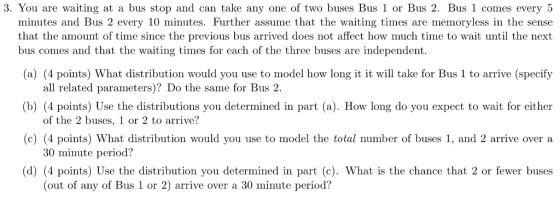 3. You are waiting at a bus stop and can take any one of two buses Bus 1 or Bus 2. Bus 1 comes every 5 minutes and Bus 2 every 10 minutes. Further assume that the waiting times are memoryless in the sense that the amount of time since the previous bus arrived does not affect how much time to wait until the next bus comes and that the waiting times for each of the three buses are independent. (a) (4 points) What distribution would you use to model how long it it will take for Bus 1 to arrive (specify (b) (4 points) Use the distributions you determined in part (a). How long do you expect to wait for either (c) (4 points) What distribution would you use to model the total number of buses 1, and 2 arrive over a (d) (4 points) Use the distribution you determined in part (c). What is the chance that 2 or fewer buses all related parameters)? Do the same for Bus 2. of the 2 buses, 1 or 2 to arrive? 30 minute period? (out of any of Bus 1 or 2) arrive over a 30 minute period?