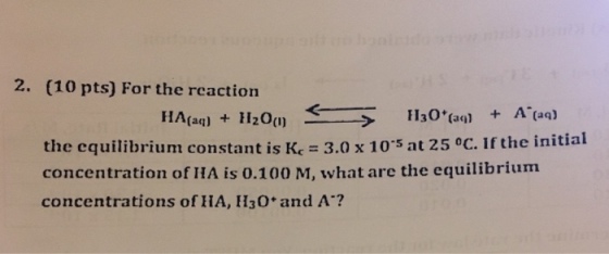 2. (10 pts) For the reaction (aq) the equilibrium constant is Kc 3.0 x 10s at 25 oC. If the initial concentration of IHA is 0.100 M, what are the equilibrium concentrations of HA, H3o and A?