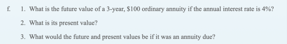 f. 1. What is the future value of a 3-year, $100 ordinary annuity if the annual interest rate is 4%? 2. What is its present v