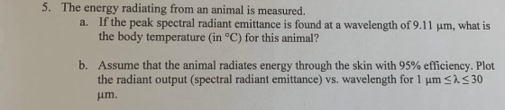 5. The energy radiating from an animal is measured. If the peak spectral radiant emittance is found at a wavelength of 9.11 um, what is the body temperature (in °C) for this animal? a. b. Assume that the animal radiates energy through the skin with 95% efficiency. Plot the radiant output (spectral radiant emittance) vs. wavelength for 1 μm um. AS30