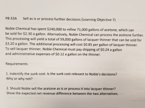P8-53A Sell as is or process further decisions (Learning Objective 7) Noble Chemical has spent $240,000 to refine 71,000 gallons of acetone, which can be sold for $2.30 a gallon. Alternatively, Noble Chemical can process the acetone further. This processing will yield a total of 59,000 gallons of lacquer thinner that can be sold for $3.20 a gallon. The additional processing will cost $0.85 per gallon of lacquer thinner. To sell lacquer thinner, Noble Chemical must pay shipping of $0.24 a gallon and administrative expenses of $0.12 a gallon on the thinner. Requirements 1. Indentify the sunk cost. Is the sunk cost relevant to Nobles decisions? Why or why not? 2. Should Noble sell the acetone as is or process it into lacquer thinner? Show the expected net revenue difference between the two alternatives.