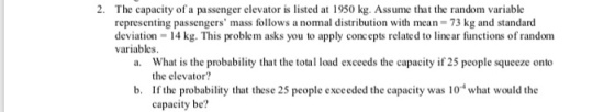 2. The capacity of a passenger elevator is listed at 1950 kg. Assume that the random variable representing passengers mass follows a nomal distribution with mean- 73 kg and standard deviation 14 kg. This problem asks you to apply concepts related to linear functions of randomm variables What is the probability that the total load exceeds the capacity if 25 people squeeze onto the elevator? a. b. If the probability that these 25 people exceeded the capacity was 10 what would the capacity be?