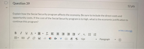 Question 39 12 pts Explain how the Social Security program affects the economy. Be sure to include the direct costs and oppor