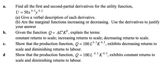 Find all the first and second-partial derivatives for the utility function, U -50x 5y 0.2 (a) Give a verbal description of each derivative. (b) Are the marginal functions increasing or decreasing. Use the derivatives to justify your answer b. Given the function Q- AlKB, explain the terms: constant returns to scale; increasing returns to scale; decreasing returns to scale. Show that the production function, Q -100L0.3K0.5, exhibits decreasing returns to scale and diminishing returns to labour Show that the production function, Q -100L 0.5 K0.5, exhibits constant returns to scale and diminishing returns to labour C.