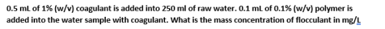 0.5 mL of 1% (w/v) coagulant is added into 250 ml of raw water. 0.1 mL of 0.1% (w/v) polymer is added into the water sample w
