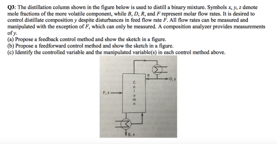 Q3: The distillation column shown in the figure below is used to distill a binary mixture. Symbols x, y, z denote mole fractions of the more volatile component, while B, D, R, and F represent molar flow rates. It is desired to control distillate composition y despite disturbances in feed flow rate F. All flow rates can be measured and manipulated with the exception of F, which can only be measured. A composition analyzer provides measurements of y. (a) Propose a feedback control method and show the sketch in a figure. (b) Propose a feedforward control method and show the sketch in a figure. (c) Identify the controlled variable and the manipulated variable(s) in each control method above. D, y 0 B, x