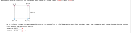 Consider the following figure. (The four charges are at the corners of a square. Take q-1.06 μc and Q-1.81 μC.) 92-0 0.0 cm 73--9 44--0 (a) In the figure, what are the magnitude and direction of the resultant force on q1 (Take q1 as the origin of the coordinate system and measure the angle counterclockwise from the positive x-axis, which is directed towards the right.) magnitude .592 NX direction 244.52