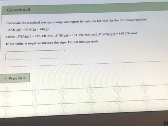Question 8 Calculate the standard entropy change and report its value in J/K mol for the following reaction: 2AB (g) -+2 A(g)