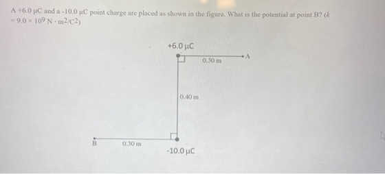 A +6.0 uC and a -10.0 C point charge are placed as shown in the figure. What is the potential at point B? (k = 9.0 x 109 Nm2/