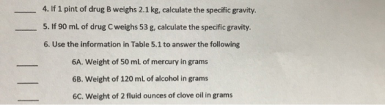 4. If 1 pint of drug B weighs 2.1 kg, calculate the specific gravity. 5. If 90 ml of drug Cweighs 53 g, calculate the specifi