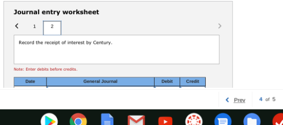 Journal entry worksheet 1 2 > Record the receipt of interest by Century. Note: Enter debits before credits. Date General Jour