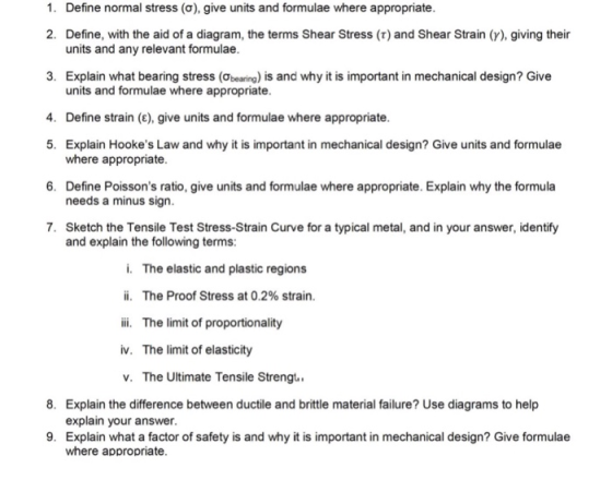 1. Define normal stress (σ), give units and formulae where appropriate. 2. Define, with the aid of a diagram, the terms Shear Stress (r) and Shear Strain (y), giving their units and any relevant formulae. 3. Explain what bearing stress (ơbearin.) is and why it is important in mechanical design? Give 4. Define strain (E), give units and formulae where appropriate 5. Explain Hookes Law and why it is important in mechanical design? Give units and formulae 6. Define Poissons ratio, give units and formulae where appropriate. Explain why the formula 7. Sketch the Tensile Test Stress-Strain Curve for a typical metal, and in your answer, identify units and formulae where appropriate. where appropriate. needs a minus sign. and explain the following terms: i. The elastic and plastic regions ii, The Proof Stress at 0.2% strain. ii. The limit of proportionality iv. The limit of elasticity v. The Ultimate Tensile Strengt. 8. Explain the difference between ductile and brittle material failure? Use diagrams to help explain your answer. 9. Explain what a factor of safety is and why it is important in mechanical design? Give formulae where appropriate.