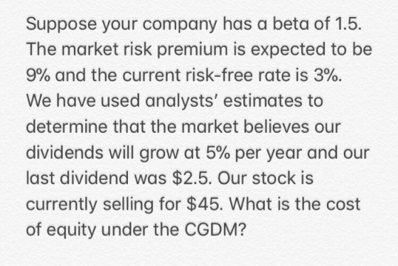 Suppose your company has a beta of 1.5. The market risk premium is expected to be 9% and the current risk-free rate is 3%. We have used analysts estimates to determine that the market believes our dividends will grow at 5% per year and our last dividend was $2.5. Our stock is currently selling for $45. What is the cost of equity under the CGDM?