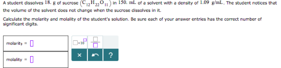 A student dissolves 18. g of sucrose (C12H22On) in 150. mL of a solvent with a density of 1.09 gml. The student notices that the volume of the solvent does not change when the sucrose dissolves in it. Calculate the molarity and molality of the students solution. Be sure each of your answer entries has the correct number of significant digits. molarity = molality =