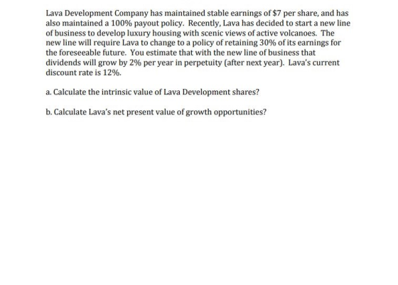 Lava Development Company has maintained stable earnings of $7 per share, and has also maintained a 100% payout policy. Recently, Lava has decided to start a new line of business to develop luxury housing with scenic views of active volcanoes. The new line will require Lava to change to a policy of retaining 30% of its earnings for the foreseeable future. You estimate that with the new line of business that dividends will grow by 2% per year in perpetuity (after next year). Lavas current discount rate is 12%. a. Calculate the intrinsic value of Lava Development shares? b. Calculate Lavas net present value of growth opportunities?