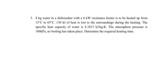 3. 8 kg water in a dishwasher with a 6 kW resistance heater is to be heated up from 15°C to 65°C. 130 kJ of heat is lost to t