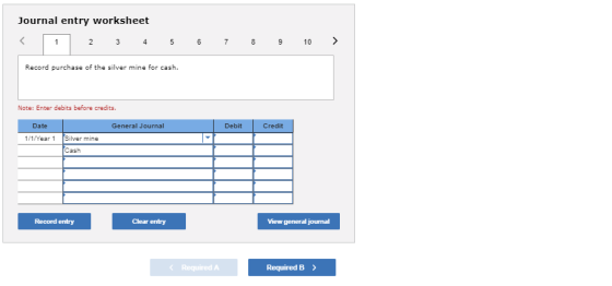 Journal entry worksheet Record purchase of the silver mine for cash. Note: Enter debits before credits Debit Credit Date General Journal 1/1/Year 1 Silver mine Cash Clear entry View general journal Record entry Required A RequiredB
