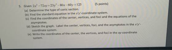 5. Given 2x - 72xy +23y? - 80x - 60y = 125 (5 points) (a) Determine the type of conic section. (b) Find the standard equation