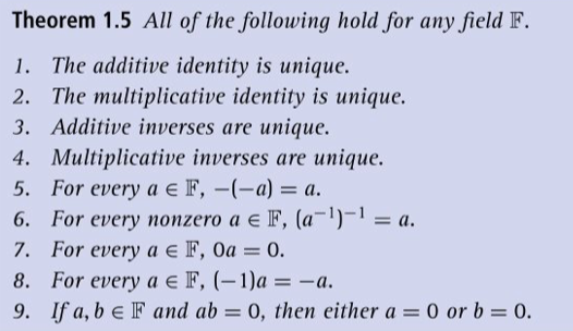 Theorem 1.5 All of the following hold for any field F. 1. The additive identity is unique. 2. The multiplicative identity is unique. 3. Additive inverses are unique. 4. Multiplicative inverses are unique. 5. For every ae F, 6. For every nonzero a e F, (a)-1a. 7. For every a E F, 0a 0. 8. For every a e F, (-1)a-a. 9. If a, b E F and ab-0, then either a 0 or b- 0. -(-a) = a.