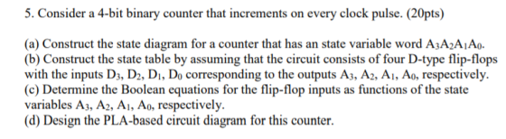 5. Consider a 4-bit binary counter that increments on every clock pulse. (20pts) (a) Construct the state diagram for a counte