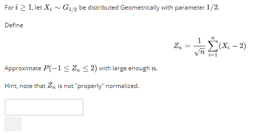 Fori 2 1, let X G1/2 be distributed Geometrically with parameter 1/2. Ai G/ be distributed Geometrically with parameter Define Vn i=1 Approximate P-1 Zn S2) with large enough n Hint, note that Zn is not properly normalized.