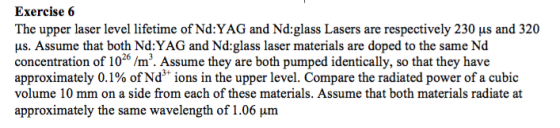 Exercise 6 The upper laser level lifetime of Nd:YAG and Nd:glass Lasers are respectively 230 μs and 320 us. Assume that both Nd:YAG and Nd:glass laser materials are doped to the same Nd concentration of 1026 /m3. Assume they are both pumped identically, so that they have approximately 0.1% of Nd3+ ions in the upper level. Compare the radiated power of a cubic volume 10 mm on a side from each of these materials. Assume that both materials radiate at approximately the same wavelength of 1.06 μm