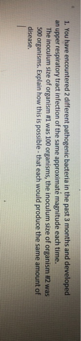 1. You have encountered 2 different pathogenic bacteria in the past 3 months and developed an upper respiratory tract infection of the same approximaté magnitude each time. The inoculum size of organism #1 was 100 organisms, the inoculum size of organism #2 was 500 organisms. Explain how this is possible- that each would produce the same amount of disease