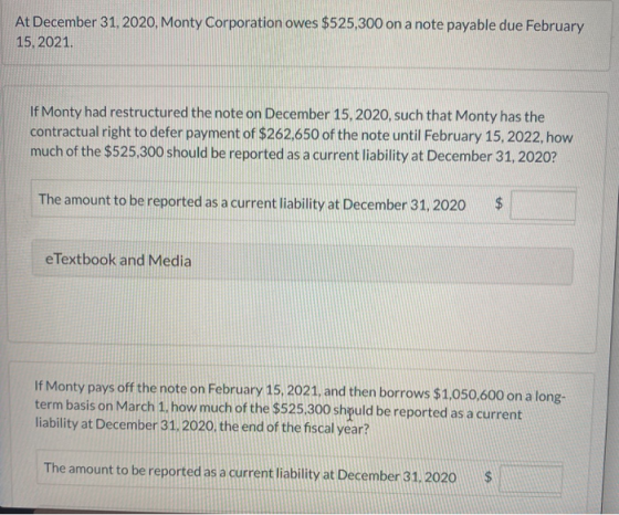 At December 31, 2020, Monty Corporation owes $525,300 on a note payable due February 15, 2021. If Monty had restructured the