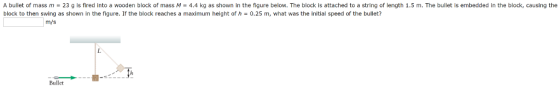 A bullet of mass m = 23 g is fired into a wooden block of mass M = 4.4 kg as shown in the figure below. The block is attached to a string of length 1.5 m. The bullet is embedded in the block, causing the block to then swing as shown in the figure. If the block reaches a maximum height of h = 0.25 m, what was the initial speed of the bullet? m/s Bullet