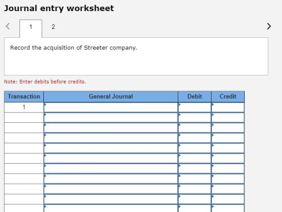 Journal entry worksheet 2 Record the acquisition of Streeter company. Note: Enter debits before credits. Transaction General Journal Debit Credit
