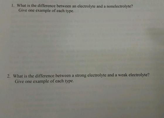 1. What is the difference between an electrolyte and a nonelectrolyte? Give one example of each type 2. What is the difference between a strong electrolyte and a weak electrolyte? Give one example of each type.