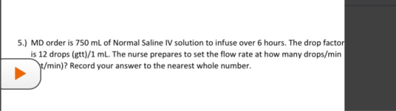 5.) MD order is 750 mL of Normal Saline IV solution to infuse over 6 hours. The drop factor is 12 drops (gtt)/1 ml. The nurse