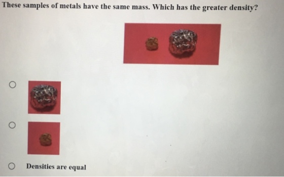 These samples of metals have the same mass. Which has the greater density? O Densities are equal