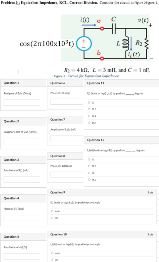 Problem 3: Equivalent Impedance, KCL, Curret Division. Consider the circuit in Figure 2Figure 1 i(t) aC v(t) cos(2π100x1 03t) 2 iL (t) R2 = 4 kQ, L = 3 mH, and C = 1 nF. Figure 2. Circuit for Equivalent Impedance Question 1 Question 6 Question 11 Real part of Zab [Ohms Phase of vit) [deg it) (leads or lags) iLit) by positive 0 21 O 22.5 O 25.2 O 112 degrees Question7 Question 2 Amplitude of i L(t) mA) Imaginary part of Zab [Ohms] Question 12 i-Lit) (leads or lags t) by positive degrees Question 8 021 O 22.5 030 ○ 25.2 Question 3 Phase of i Lit) [deg] Amplitude of ilt) [mA) Question 9 3 pts Question 4 i(t) (leads or lags) į-Lit) by positive phase angle Phase of ilt) Idegl O leads O lags Question 10 3 pts Question 5 i Lit) (leads or lags) Kt) by positive phase angle Amplitude of vit) V O keads O lags