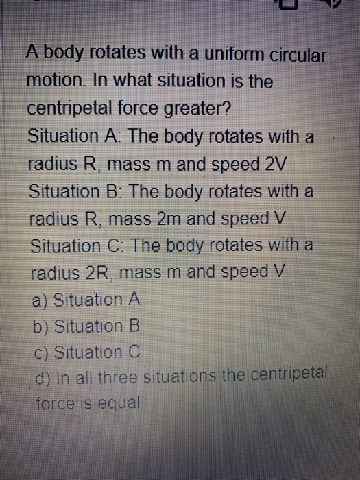 A body rotates with a uniform circular motion. In what situation is the centripetal force greater? Situation A. The body rota