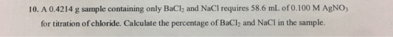 10. A 0.4214 g sample containing only BaCl2 and NaCl requires 58.6 mL of 0.100 M AgNO for titration of chloride. Calculate the percentage of BaCl2 and NaCl in the sample.