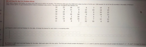 8th-ed Chap 02, Sec 2-4, Problem 05lab state collects information on every birth that ocours within iRs borders. The following data give the 2008 birth rates (number of births per 1000 pesple) for all of the 56 counties in the state of Montana shem). The data are rounded to the neares 10 226 12 8 3 15 8 15 18 23 5620 0 1S 14 10 0 99 14 12 11 10 11 10 14 19 11 11 97 0 10 15 12 12 Prepare a stem-and-leat dsplay for the data Arrange the leaves for each stem in increasing order b. Prepare a spit rdsley the data. Spit each stem nto two parts. The nnt part should contain tho leaveso,1.2. 3, and 4, and the second part goda contar, the inti S·,s,ad 9. Annen o.