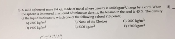 8 A solid sphere of mass 9.4 kg, made of metal whose density is 4400 kg/m3, hangs by a cord. When 8) the sphere is immersed in a liquid of unknown d the tension in the cord is 43 N. The density to which one of the following values? (10 points) 2000 kg/m B) None of the Choices A) 2200 kg/m3 1700 kg/m3 F) E) 2300 kg/m3 D) 1900 kg/m