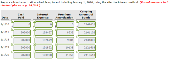 Prepare a bond amortization schedule up to and including January 1, 2020, using the effective interest method. (Round answers to o decimal places, e.g. 38,548.) Cash Paid Interest Expensee Premium Amortization Carrying Amount of Bonds Date 2149635 202000 193467 8533 2141102 202000 192699 9301 2131801 202000 191862 10138 2121663 1/1/20 202000 190950 11050 2110613