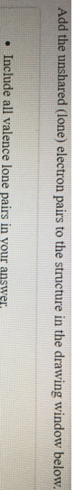 Add the unshared (lone) electron pairs to the structure in the drawing window below. • Include all valence lone pairs in your