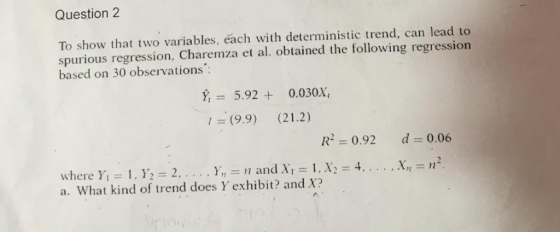 Question 2 To show that two variables, each with deterministic trend, can lead to spurious regression, Charemza et al. obtained the following regression based on 30 observations 5.920.030X (9.9) (21.2) R2 0.92 d 0.06 a. What kind of trend does Y exhibit? and X?