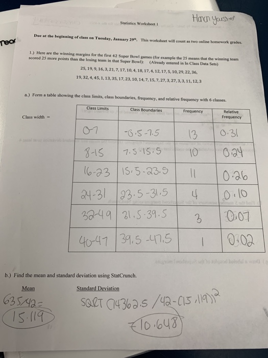 Statisties Worksheet 1 Due at the beginning of class on Tuesday, January 29°. This worksheet will count as two online homework grades 1.) Here are the winning margins for the first 42 Super Bowl games (for example the 25 means that the winning team scored 25 more points than the losing team in that Super Bowl): (Already entered in In Class Data Sets) 25, 19,9,16,3,21,7,17,10,4,18, 17,4,12,17,5, 10,29,22, 36 19,32, 4,45, 1.13,35, 17,23,10, 14,7,15,7,27,3,27,3,3,11, 12,3 a.) Form a table showing the class limits, class boundaries, frequency, and relative frequency with 6 classes Class Limits Class Boundaries Frequency Relative Frequency Class width 3 o 3 -IS 1.5. -31|23.5-31.5 | 4 |Olo 049 3.5 007 441 34.5 .5 0:00 b.) Find the mean and standard deviation using StatCrunch. Mean 63S lo bu3