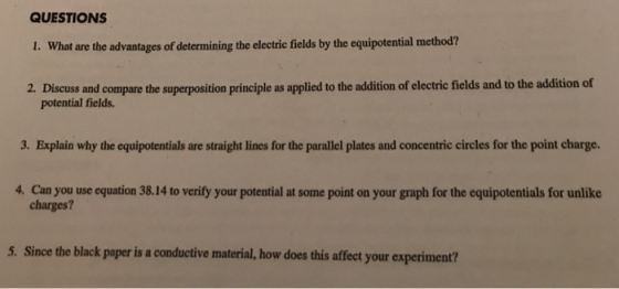 QUESTIONS I. What are the advantages of determining the electric fields by the equipotential method? 2. Discuss and compare the superposition principle as applied to the addition of electric fields and to the addition of potential fields. 3. Explain why the equipotentials are straight lines for the parallel plates and concentric circles for the point charge. 4. Can you use equation 38.14 to verify your potential at some point on your graph for the equipotentials for unlike charges? 5. Since the black paper is a conductive material, how does this affect your experiment?