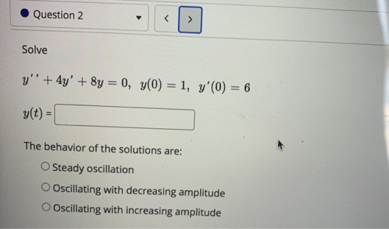 Question 2 < > Solve y + 4y + 8y = 0, y(0) = 1, y(0) = 6 g(t) = The behavior of the solutions are: O Steady oscillation O