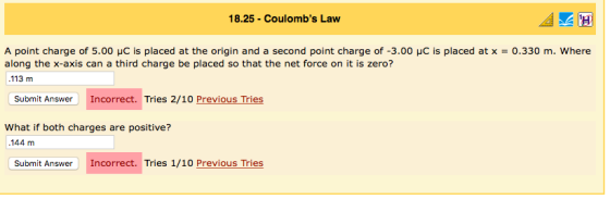 18.25-Coulombs Law A point charge of 5.00 μC is placed at the origin and a second point charge of-3.00 μc is placed at x = 0.330 m, where along the x-axis can a third charge be placed so that the net force on it is zero? 113 m Submit Answer Incorrect. Tries 2/10 Previous Tries What if both charges are positive? 144 m Submit Answer Incorrect. Tries 1/10 Previous Tries