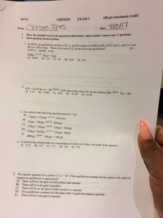 100 pts maximum credit CHEM107 EXAM-3 2017S Name: the detailed work in te spaced provided below, where needed. Answer any 17 questions. Each question carries 6 points. equilibrium mixture ofH, L, and HIconsists of o068 molH, 0.07 mol and 0.13 mol HIina100.L flask. What isthe value of k, for the flowing equilibrium? atm/OK. mo)) IfK -0.150 for Aa 2B ZAH what is the value of K for the reaction 4AB 2Az+4B? B) 0.300 cy 3. For which of the following equilibria does K-Kr? D) 4. A solution has a hydroxide ion concentration of 0.0010 M. What is the poHofthe solution? A) 11.0 B) 6.9 7.1 300 E) 7.0 5. The reaction quotient for a system is 7.2 x 102. If the equilibrium constant for the system is 36, what will happen as equilibrium is approached? A) There will be a net gain in both product and reactant. B) There will be a net gain in product. D) The equilibrium constant will decrease until it equals the reaction quotient. E) There will be a net gain in reactant.